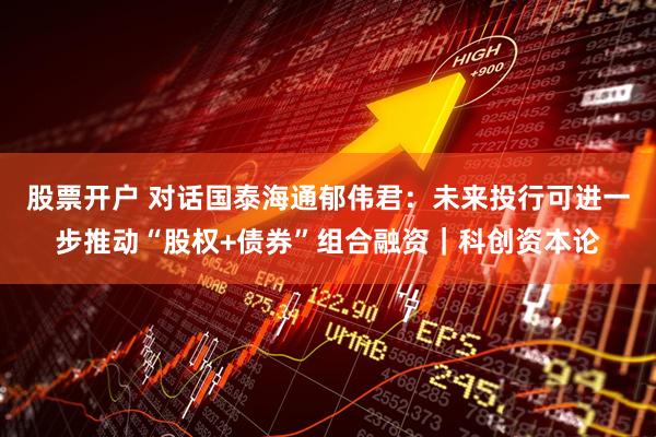 股票开户 对话国泰海通郁伟君：未来投行可进一步推动“股权+债券”组合融资｜科创资本论