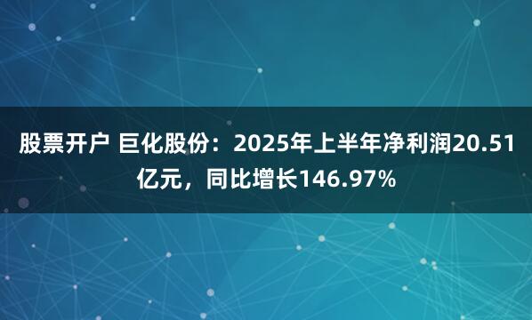 股票开户 巨化股份：2025年上半年净利润20.51亿元，同比增长146.97%