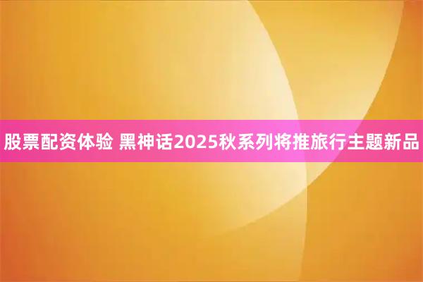 股票配资体验 黑神话2025秋系列将推旅行主题新品