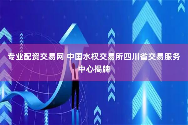 专业配资交易网 中国水权交易所四川省交易服务中心揭牌