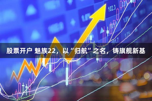 股票开户 魅族22，以“归航”之名，铸旗舰新基