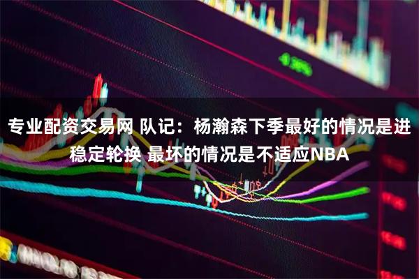 专业配资交易网 队记：杨瀚森下季最好的情况是进稳定轮换 最坏的情况是不适应NBA