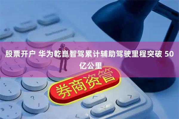 股票开户 华为乾崑智驾累计辅助驾驶里程突破 50 亿公里