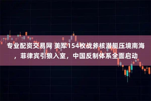 专业配资交易网 美军154枚战斧核潜艇压境南海，菲律宾引狼入室，中国反制体系全面启动