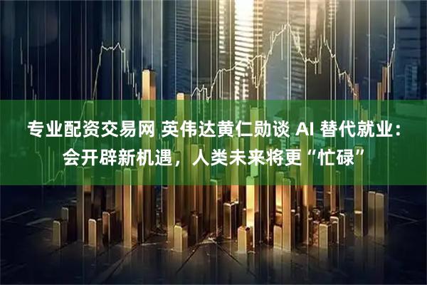 专业配资交易网 英伟达黄仁勋谈 AI 替代就业：会开辟新机遇，人类未来将更“忙碌”