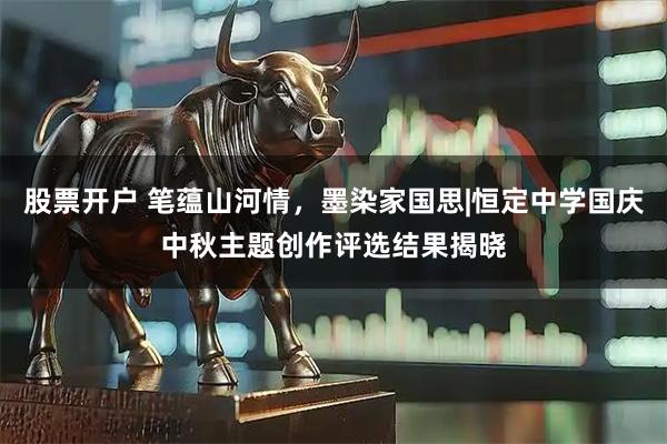 股票开户 笔蕴山河情，墨染家国思|恒定中学国庆中秋主题创作评选结果揭晓