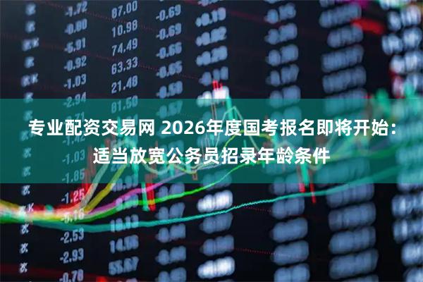 专业配资交易网 2026年度国考报名即将开始：适当放宽公务员招录年龄条件