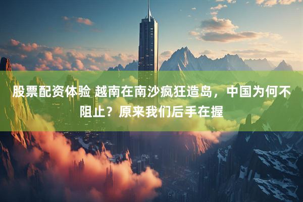 股票配资体验 越南在南沙疯狂造岛，中国为何不阻止？原来我们后手在握