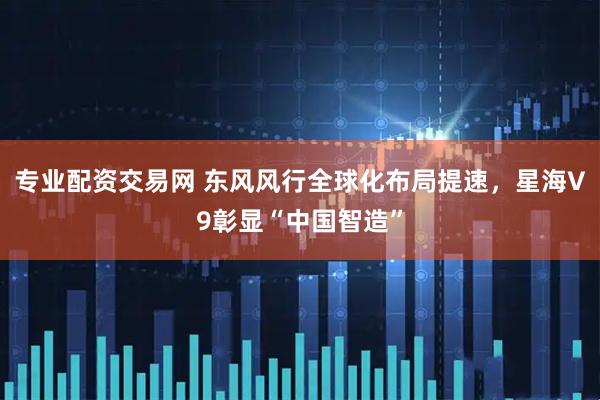 专业配资交易网 东风风行全球化布局提速，星海V9彰显“中国智造”