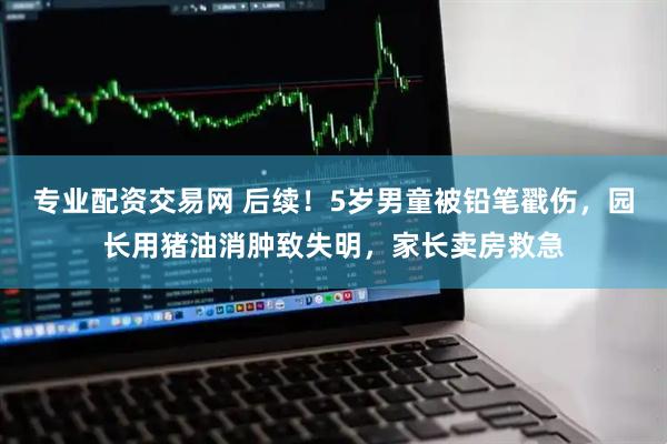 专业配资交易网 后续！5岁男童被铅笔戳伤，园长用猪油消肿致失明，家长卖房救急