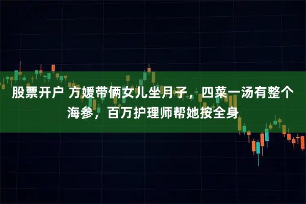 股票开户 方媛带俩女儿坐月子，四菜一汤有整个海参，百万护理师帮她按全身