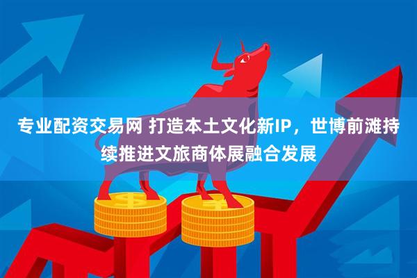 专业配资交易网 打造本土文化新IP，世博前滩持续推进文旅商体展融合发展