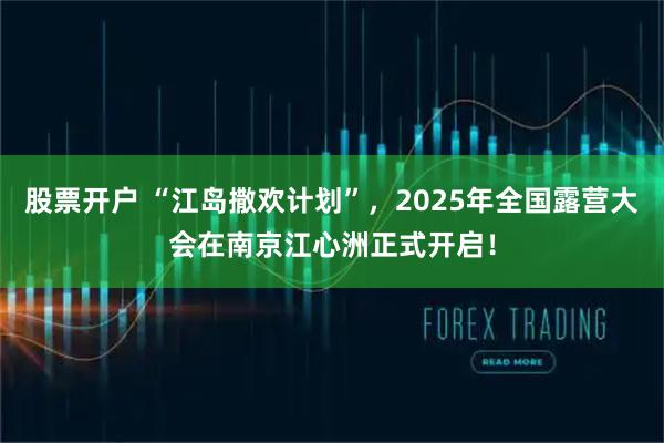 股票开户 “江岛撒欢计划”，2025年全国露营大会在南京江心洲正式开启！