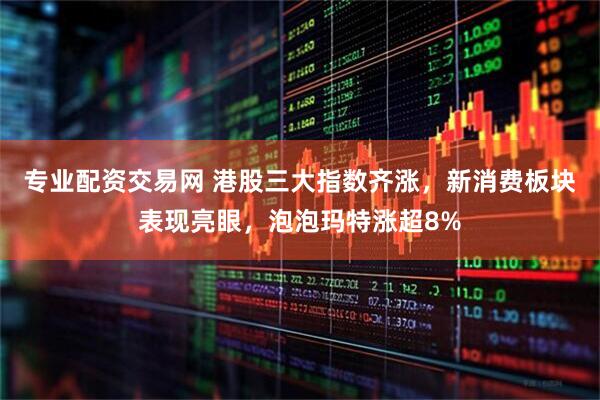专业配资交易网 港股三大指数齐涨，新消费板块表现亮眼，泡泡玛特涨超8%