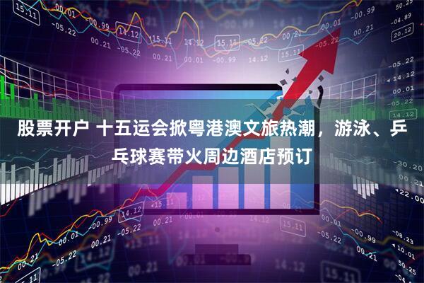 股票开户 十五运会掀粤港澳文旅热潮，游泳、乒乓球赛带火周边酒店预订