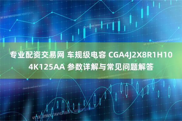 专业配资交易网 车规级电容 CGA4J2X8R1H104K125AA 参数详解与常见问题解答