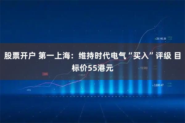 股票开户 第一上海：维持时代电气“买入”评级 目标价55港元