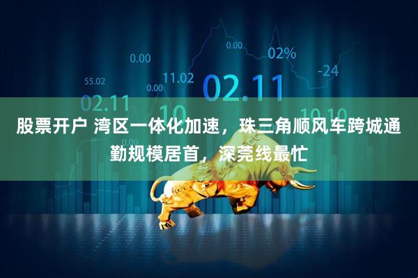 股票开户 湾区一体化加速，珠三角顺风车跨城通勤规模居首，深莞线最忙