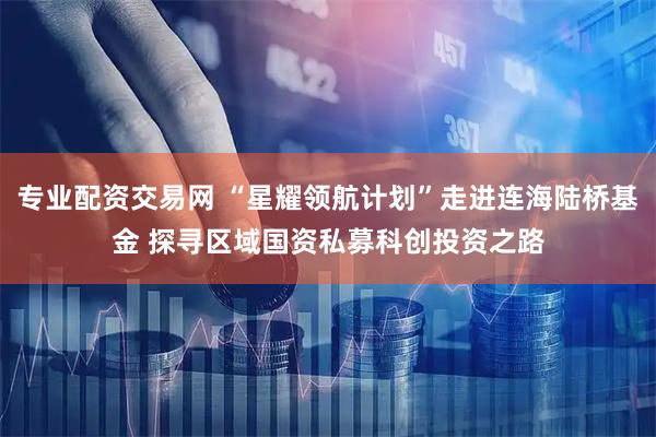 专业配资交易网 “星耀领航计划”走进连海陆桥基金 探寻区域国资私募科创投资之路