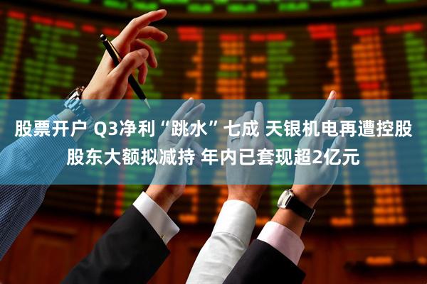 股票开户 Q3净利“跳水”七成 天银机电再遭控股股东大额拟减持 年内已套现超2亿元