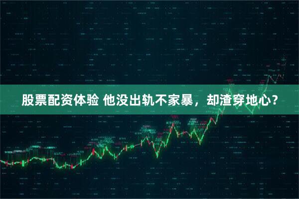 股票配资体验 他没出轨不家暴，却渣穿地心？