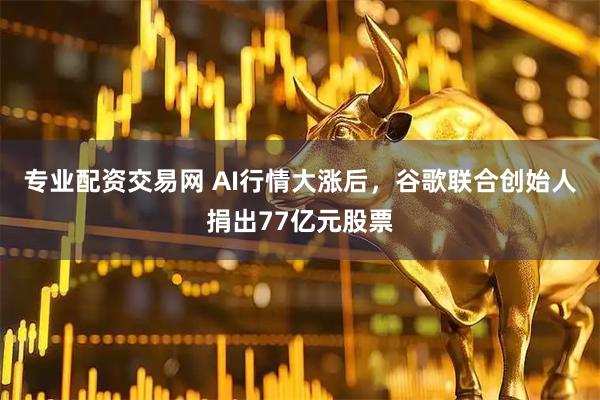 专业配资交易网 AI行情大涨后，谷歌联合创始人捐出77亿元股票