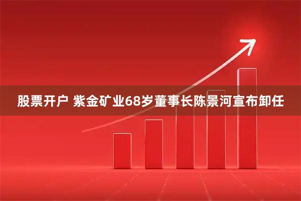 股票开户 紫金矿业68岁董事长陈景河宣布卸任