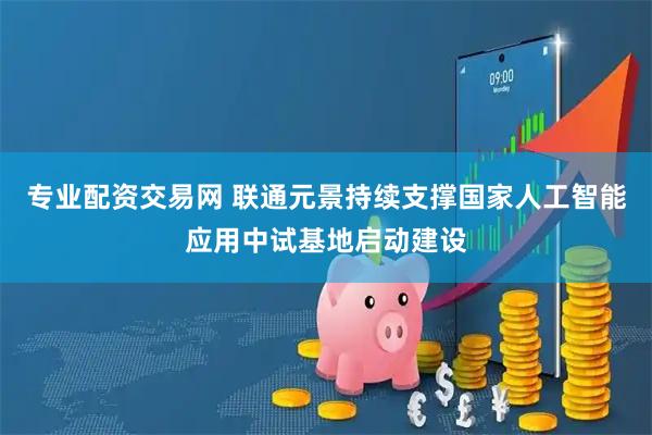 专业配资交易网 联通元景持续支撑国家人工智能应用中试基地启动建设