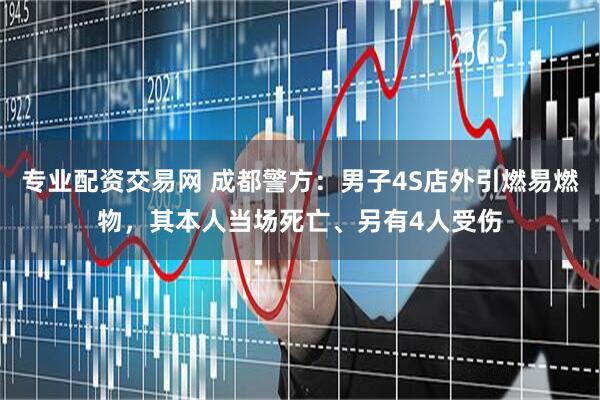 专业配资交易网 成都警方：男子4S店外引燃易燃物，其本人当场死亡、另有4人受伤
