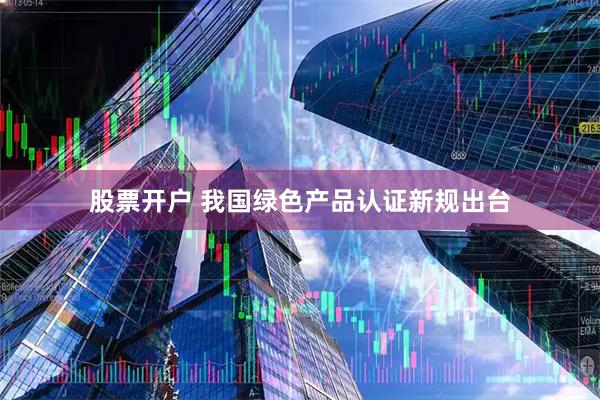 股票开户 我国绿色产品认证新规出台