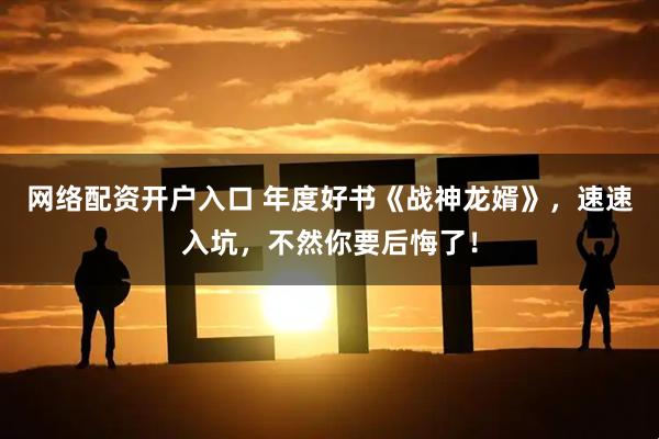 网络配资开户入口 年度好书《战神龙婿》，速速入坑，不然你要后悔了！
