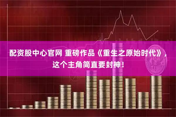 配资股中心官网 重磅作品《重生之原始时代》，这个主角简直要封神！