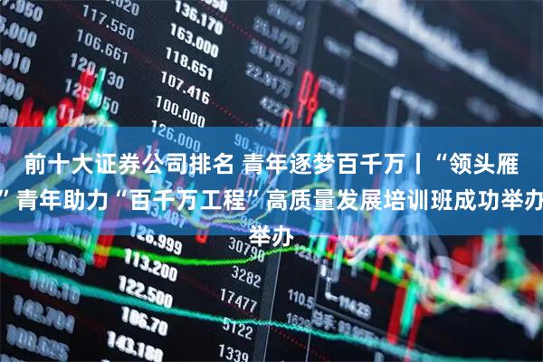 前十大证券公司排名 青年逐梦百千万丨“领头雁”青年助力“百千万工程”高质量发展培训班成功举办