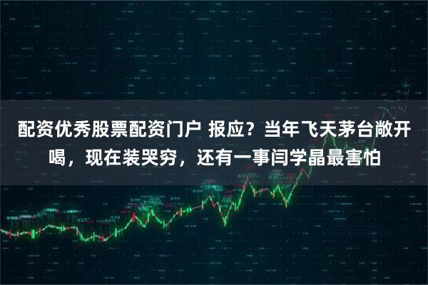 配资优秀股票配资门户 报应？当年飞天茅台敞开喝，现在装哭穷，还有一事闫学晶最害怕