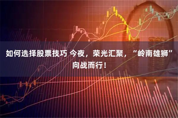 如何选择股票技巧 今夜，荣光汇聚，“岭南雄狮”向战而行！