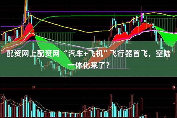 配资网上配资网 “汽车+飞机”飞行器首飞，空陆一体化来了？