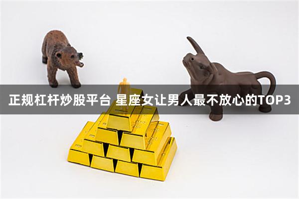 正规杠杆炒股平台 星座女让男人最不放心的TOP3