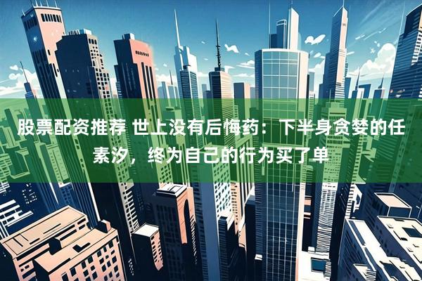 股票配资推荐 世上没有后悔药：下半身贪婪的任素汐，终为自己的行为买了单