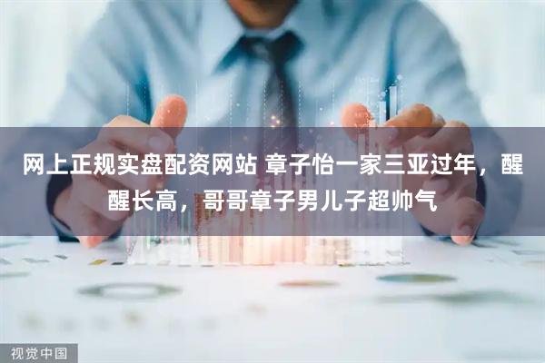 网上正规实盘配资网站 章子怡一家三亚过年，醒醒长高，哥哥章子男儿子超帅气