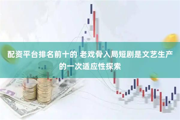 配资平台排名前十的 老戏骨入局短剧是文艺生产的一次适应性探索