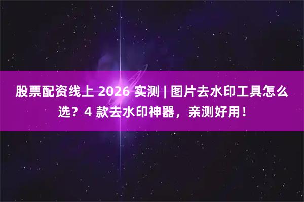 股票配资线上 2026 实测 | 图片去水印工具怎么选？4 款去水印神器，亲测好用！