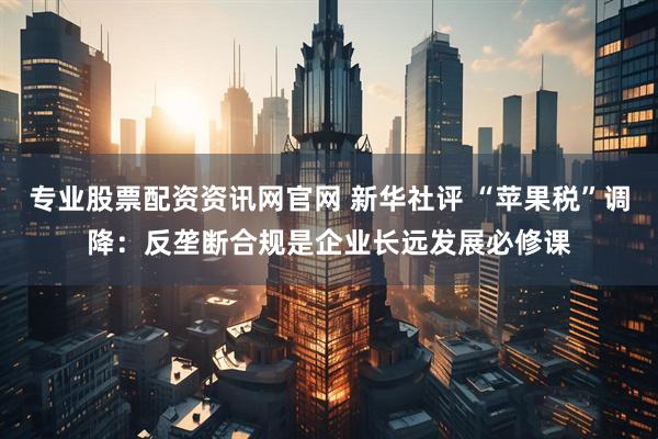 专业股票配资资讯网官网 新华社评 “苹果税”调降：反垄断合规是企业长远发展必修课