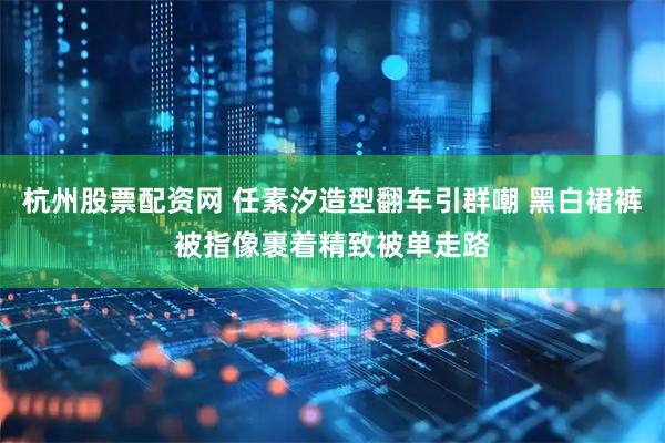 杭州股票配资网 任素汐造型翻车引群嘲 黑白裙裤被指像裹着精致被单走路