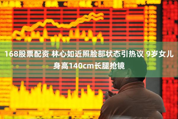 168股票配资 林心如近照脸部状态引热议 9岁女儿身高140cm长腿抢镜