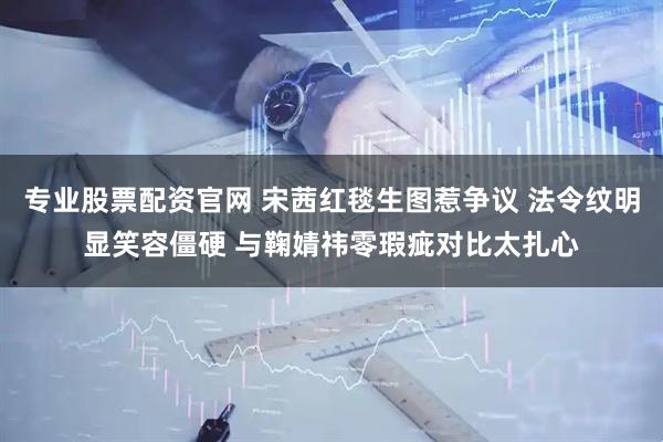 专业股票配资官网 宋茜红毯生图惹争议 法令纹明显笑容僵硬 与鞠婧祎零瑕疵对比太扎心
