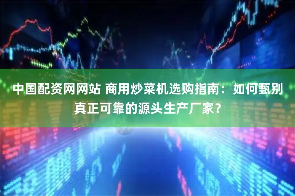 中国配资网网站 商用炒菜机选购指南：如何甄别真正可靠的源头生产厂家？