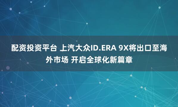 配资投资平台 上汽大众ID.ERA 9X将出口至海外市场 开启全球化新篇章