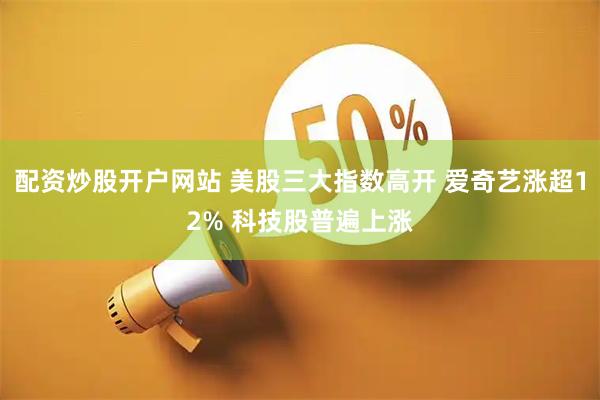 配资炒股开户网站 美股三大指数高开 爱奇艺涨超12% 科技股普遍上涨