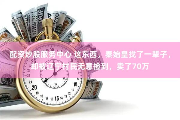 配资炒股服务中心 这东西，秦始皇找了一辈子，却被辽宁村民无意捡到，卖了70万