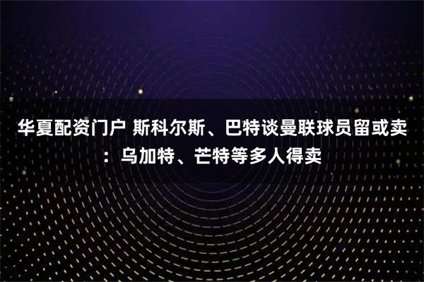 华夏配资门户 斯科尔斯、巴特谈曼联球员留或卖：乌加特、芒特等多人得卖